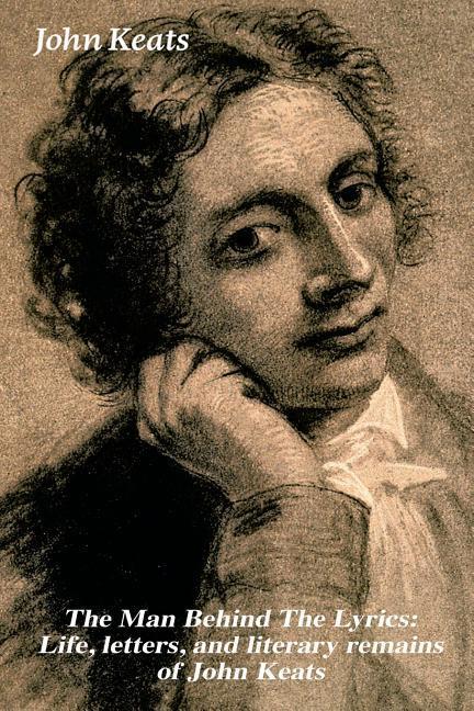 The Man Behind The Lyrics: Life letters and literary remains of John Keats: Complete Letters and Two Extensive Biographies of one of the most b