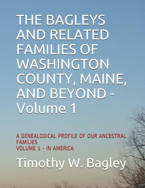 The Bagleys and Related Families of Washington County Maine and Beyond: A Genealogical Profile of Our Ancestral Families: Volume 1 - In America