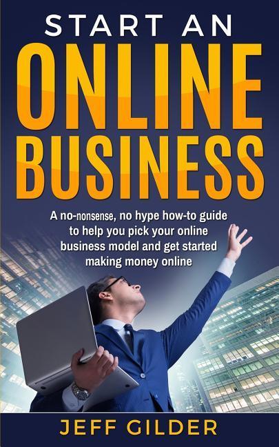 Start an Online Business: A No-Nonsense No Hype How-To Guide to Help You Pick Your Online Business Model and Get Started Making Money Online