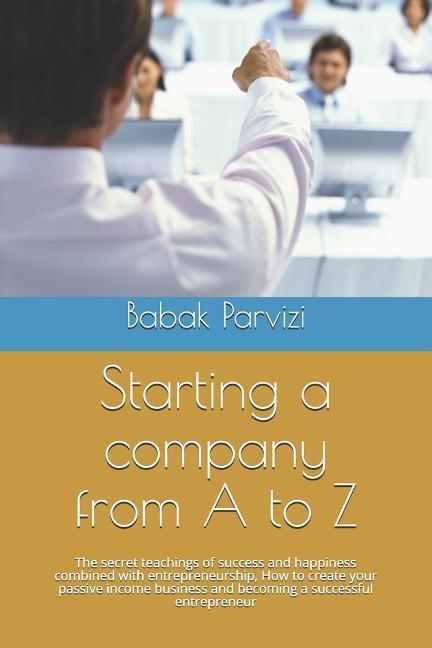 Starting a Company from A to Z: The Secret Teachings of Success and Happiness Combined with Entrepreneurship How to Create Your Passive Income Busine