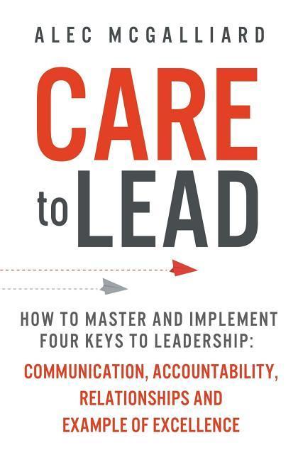 Care to Lead: How to Master and Implement Four Keys to Leadership: Communication Accountability Relationships and Example of Excel