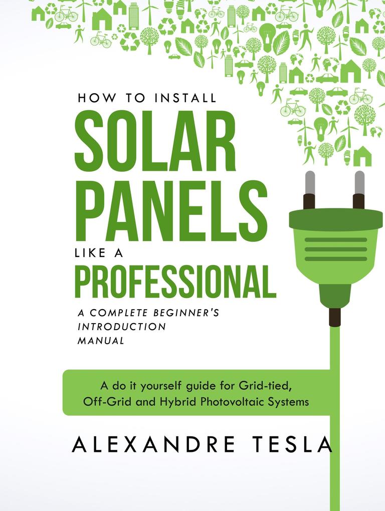 How to Install Solar Panels Like a Professional: A Complete Beginner's Introduction Manual: A Do-it-yourself Guide for Grid-tied Off-grid and Hybrid Photovoltaic Systems