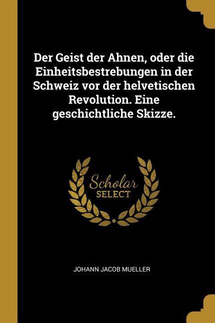 Der Geist Der Ahnen Oder Die Einheitsbestrebungen in Der Schweiz VOR Der Helvetischen Revolution. Eine Geschichtliche Skizze.