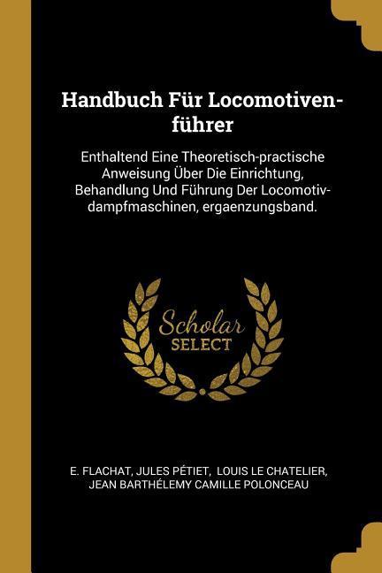 Handbuch Für Locomotiven-Führer: Enthaltend Eine Theoretisch-Practische Anweisung Über Die Einrichtung Behandlung Und Führung Der Locomotiv-Dampfmasc