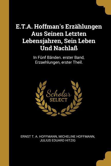 E.T.A. Hoffman‘s Erzählungen Aus Seinen Letzten Lebensjahren Sein Leben Und Nachlaß: In Fünf Bänden. Erster Band Erzaehlungen Erster Theil.