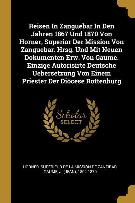 Reisen in Zanguebar in Den Jahren 1867 Und 1870 Von Horner Superior Der Mission Von Zanguebar. Hrsg. Und Mit Neuen Dokumenten Erw. Von Gaume. Einzige
