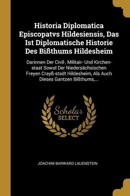 Historia Diplomatica Episcopatvs Hildesiensis Das Ist Diplomatische Historie Des Bißthums Hildesheim: Darinnen Der Civil- Militair- Und Kirchen-Staa