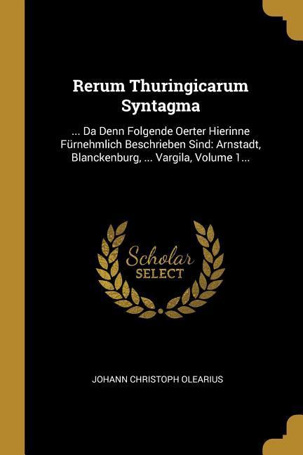 Rerum Thuringicarum Syntagma: ... Da Denn Folgende Oerter Hierinne Fürnehmlich Beschrieben Sind: Arnstadt Blanckenburg ... Vargila Volume 1...