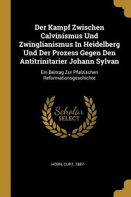 Der Kampf Zwischen Calvinismus Und Zwinglianismus in Heidelberg Und Der Prozess Gegen Den Antitrinitarier Johann Sylvan: Ein Beitrag Zur Pfalzischen R