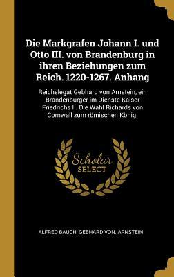 Die Markgrafen Johann I. Und Otto III. Von Brandenburg in Ihren Beziehungen Zum Reich. 1220-1267. Anhang: Reichslegat Gebhard Von Arnstein Ein Brande