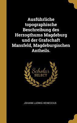 Ausführliche Topographische Beschreibung Des Herzogthums Magdeburg Und Der Grafschaft Mansfeld Magdeburgischen Antheils.