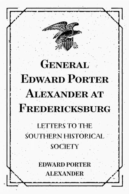 General Edward Porter Alexander at Fredericksburg: Letters to the Southern Historical Society