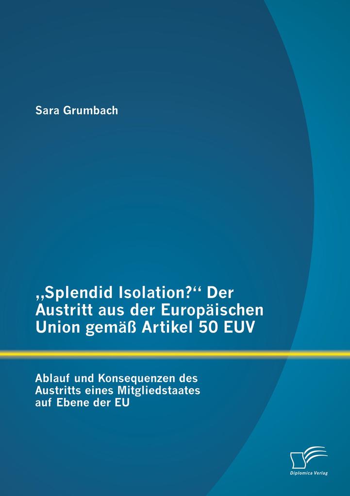 Splendid Isolation? Der Austritt aus der Europäischen Union gemäß Artikel 50 EUV. Ablauf und Konsequenzen des Austritts eines Mitgliedstaates auf Ebene der EU