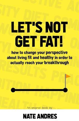 Let‘s Not Get Fat: How To Change Your Perspective On Living a Fit & Healthy Life In Order To Truly Reach Your Breakthrough