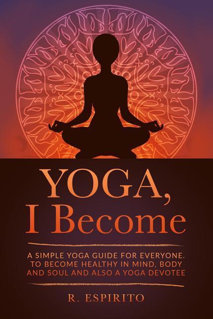 YOGA I Become: A Simple Guide to Yoga for Everyone. to Become Healthy in Mind Body and Soul and Also a Yoga Devotee.