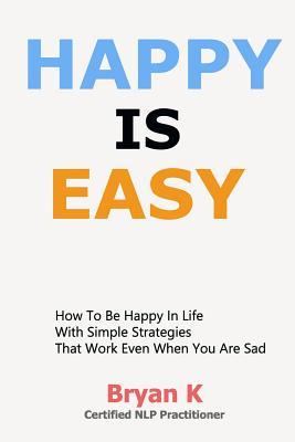 Happy Is Easy: How to Be Happy in Life with Simple Strategies That Work Even When You Are Sad