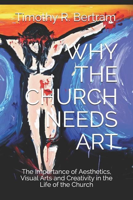 Why the Church Needs Art: The Importance of Aesthetics Visual Arts and Creativity in the Life of the Church