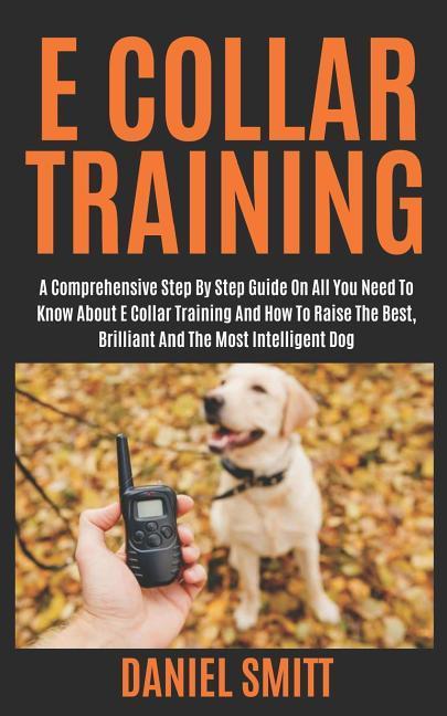 E Collar Training: A Comprehensive Step by Step Guide on All You Need to Know about E Collar Training and How to Raise the Best Brillian