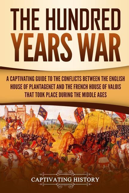 The Hundred Years‘ War: A Captivating Guide to the Conflicts Between the English House of Plantagenet and the French House of Valois That Took