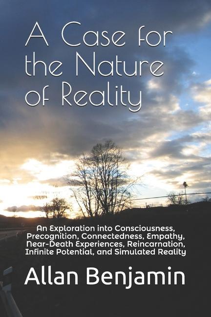 A Case for the Nature of Reality: An Exploration into Consciousness Precognition Connectedness Empathy Near-Death Experiences Reincarnation Infi