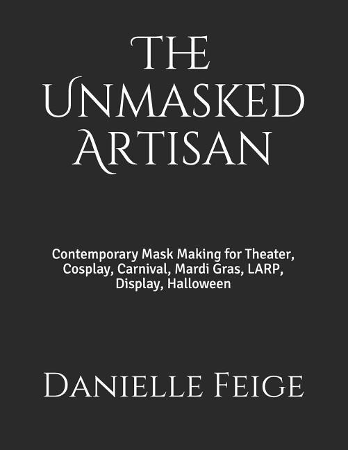 The Unmasked Artisan: Contemporary Mask Making for Theater Cosplay Carnival Mardi Gras LARP Display Halloween