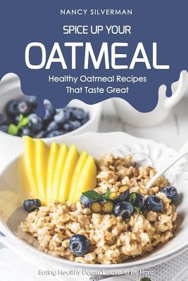 Spice Up Your Oatmeal - Healthy Oatmeal Recipes That Taste Great: Eating Healthy Doesn‘t Have to Be Hard
