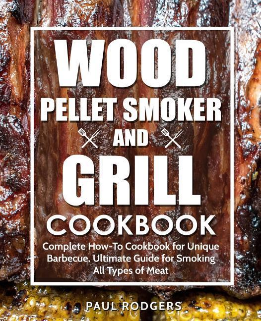 Wood Pellet Smoker and Grill Cookbook: Complete How-To Cookbook for Unique Barbecue Ultimate Guide for Smoking All Types of Meat