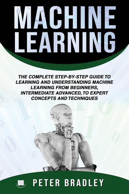 Machine Learning: The Complete Step-By-Step Guide To Learning and Understanding Machine Learning From Beginners Intermediate Advanced