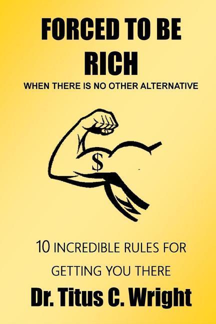 FORCED TO BE RICH When There Is No Other Alternative: 10 Incredible Rules for Getting You There