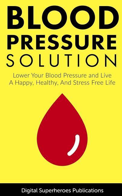 Blood Pressure Solutions: Your Guide to Lowering Your Blood Pressure and Living a Happy Healthy and Stress Free Life