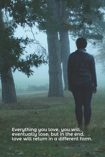 Everything You Love You Will Eventually Lose; But in the End Love Will Return in a Different Form.