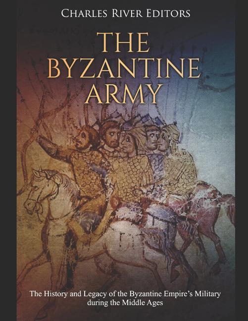 The Byzantine Army: The History and Legacy of the Byzantine Empire‘s Military during the Middle Ages