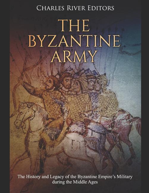 The Byzantine Army: The History and Legacy of the Byzantine Empire‘s Military during the Middle Ages