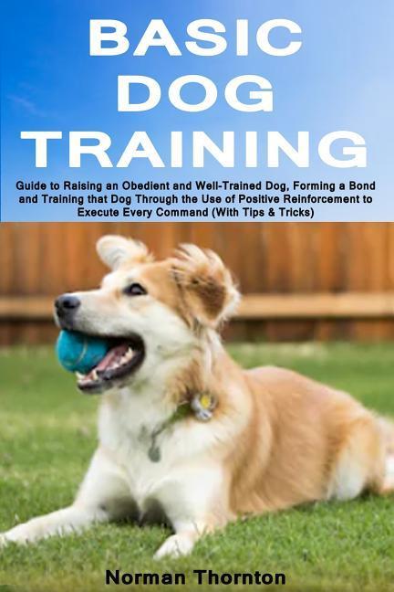 Basic Dog Training: Guide to Raising an Obedient and Well-Trained Dog Forming a Bond and Training That Dog Through the Use of Positive Re