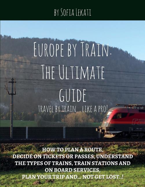 Europe by Train: The Ultimate Guide: How to plan a route decide on tickets or passes understand the types of trains train stations a