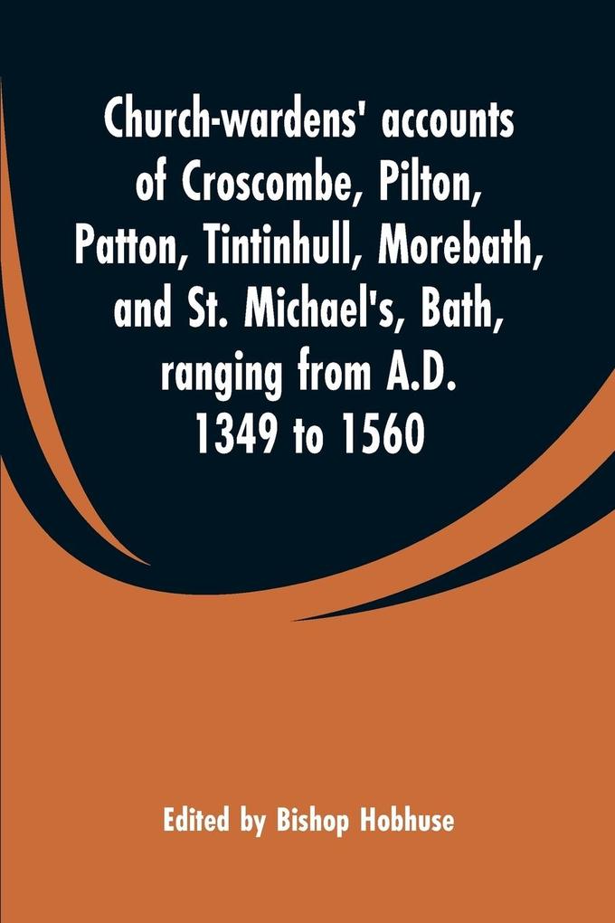 Church-wardens' accounts of Croscombe Pilton Patton Tintinhull Morebath and St. Michael's Bath ranging from A.D. 1349 to 1560