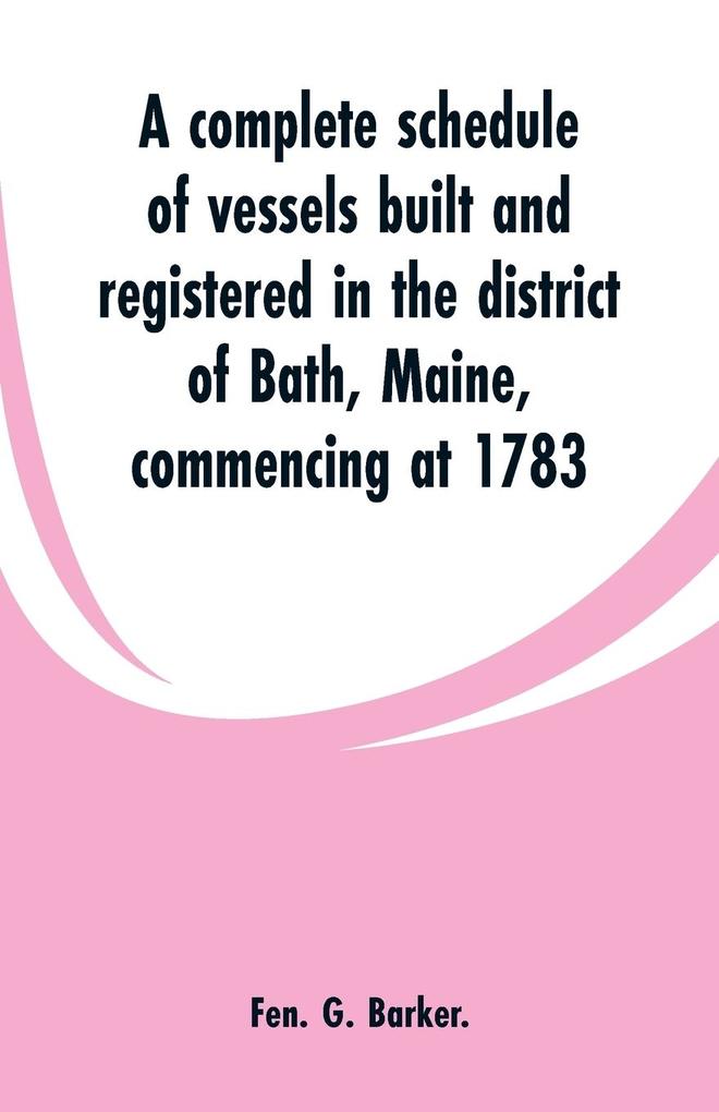 A complete schedule of vessels built and registered in the district of Bath Maine commencing at 1783