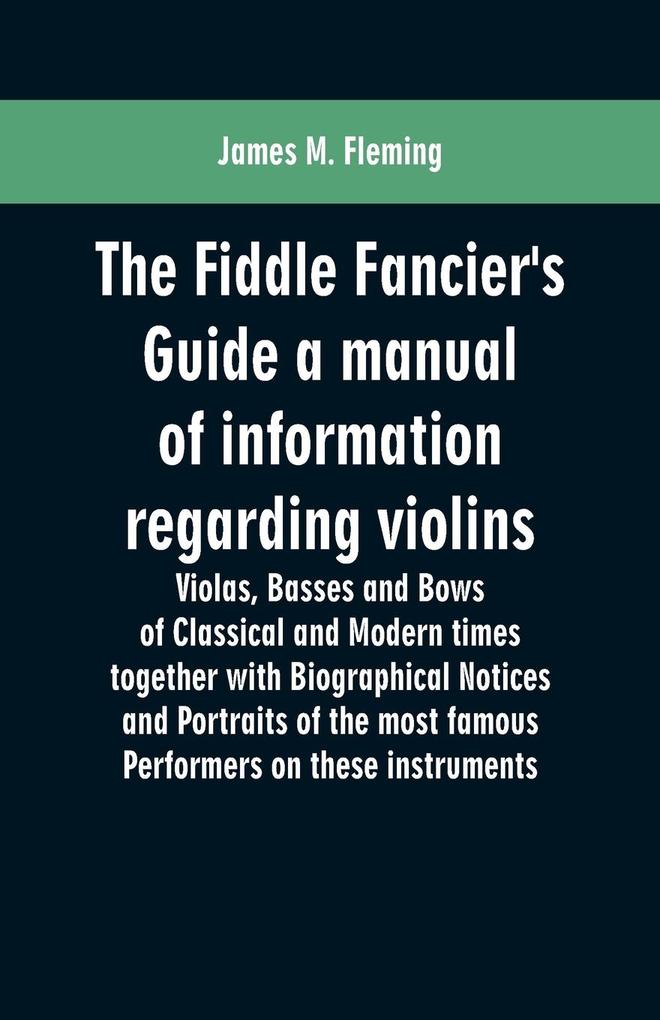 The Fiddle Fancier's Guide a manual of information regarding violins violas basses and bows of classical and modern times together with Biographical Notices and Portraits of the most famous performers on these instruments