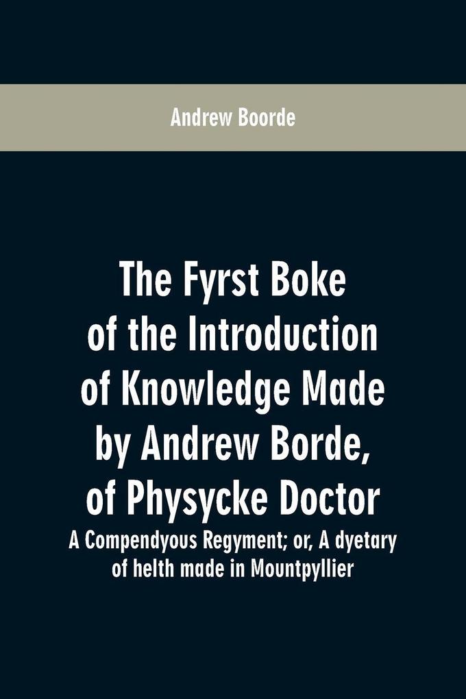 The fyrst boke of the introduction of knowledge made by Andrew Borde of physycke doctor. A compendyous regyment