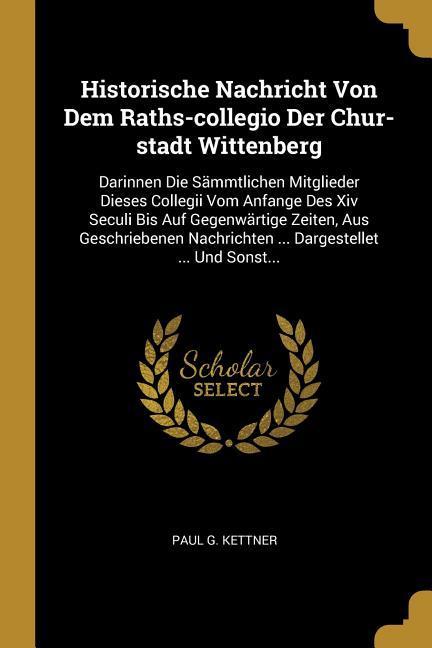 Historische Nachricht Von Dem Raths-Collegio Der Chur-Stadt Wittenberg: Darinnen Die Sämmtlichen Mitglieder Dieses Collegii Vom Anfange Des XIV Seculi