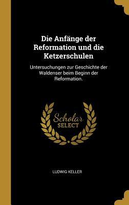 Die Anfänge Der Reformation Und Die Ketzerschulen: Untersuchungen Zur Geschichte Der Waldenser Beim Beginn Der Reformation. - Ludwig Keller