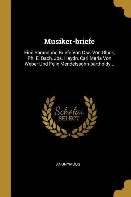Musiker-Briefe: Eine Sammlung Briefe Von C.W. Von Gluck Ph. E. Bach Jos. Haydn Carl Maria Von Weber Und Felix Mendelssohn-Bartholdy