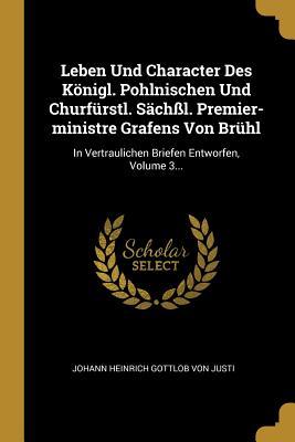 Leben Und Character Des Königl. Pohlnischen Und Churfürstl. Sächßl. Premier-Ministre Grafens Von Brühl: In Vertraulichen Briefen Entworfen Volume 3..