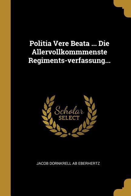 Politia Vere Beata ... Die Allervollkommmenste Regiments-Verfassung...