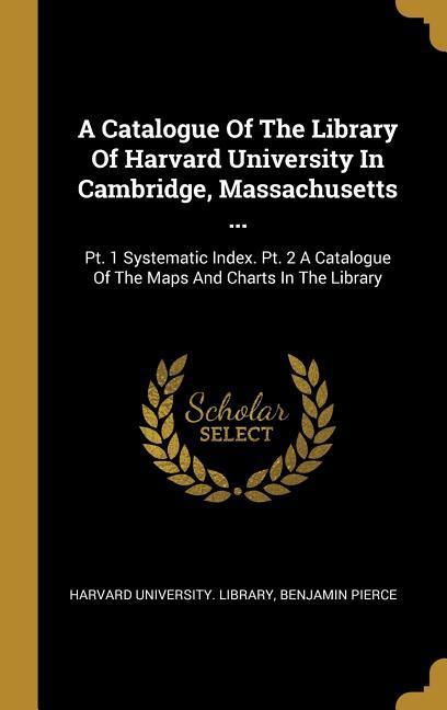 A Catalogue of the Library of Harvard University in Cambridge Massachusetts ...: Pt. 1 Systematic Index. Pt. 2 a Catalogue of the Maps and Charts in