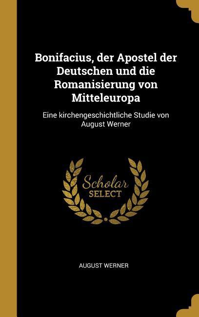 Bonifacius Der Apostel Der Deutschen Und Die Romanisierung Von Mitteleuropa: Eine Kirchengeschichtliche Studie Von August Werner