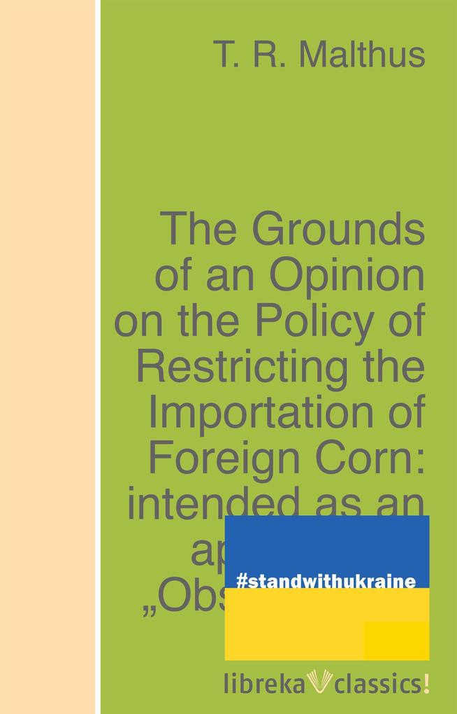 The Grounds of an Opinion on the Policy of Restricting the Importation of Foreign Corn: intended as an appendix to Observations on the corn laws