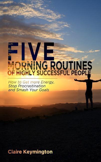 Five Morning Routines of Highly Successful People: How to Get more Energy Stop Procrastination and Smash Your Goals