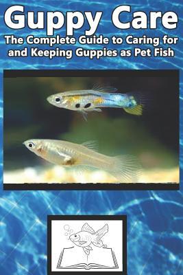 Guppy Care: The Complete Guide to Caring for and Keeping Guppies as Pet Fish