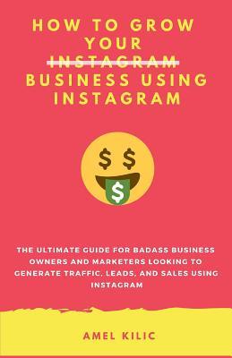 How to Grow Your Business Using Instagram: The Ultimate Guide for Badass Business Owners and Marketers Looking to Generate Traffic Leads and Sales U